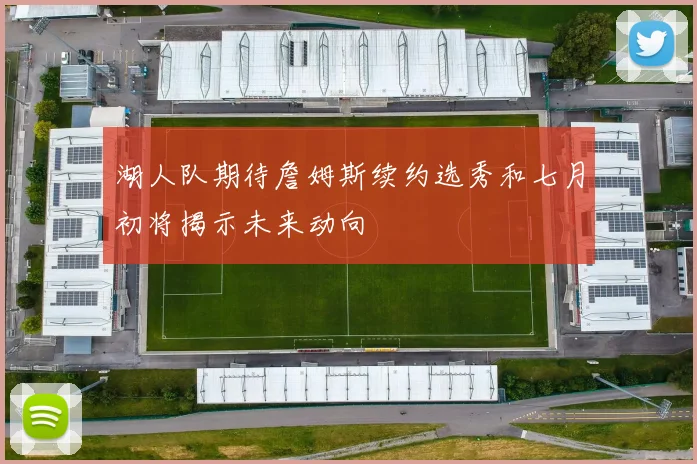 湖人队期待詹姆斯续约选秀和七月初将揭示未来动向