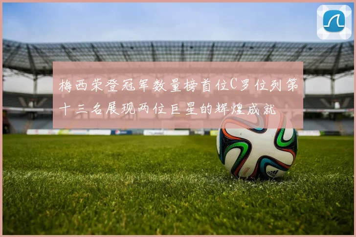 梅西荣登冠军数量榜首位C罗位列第十三名展现两位巨星的辉煌成就
