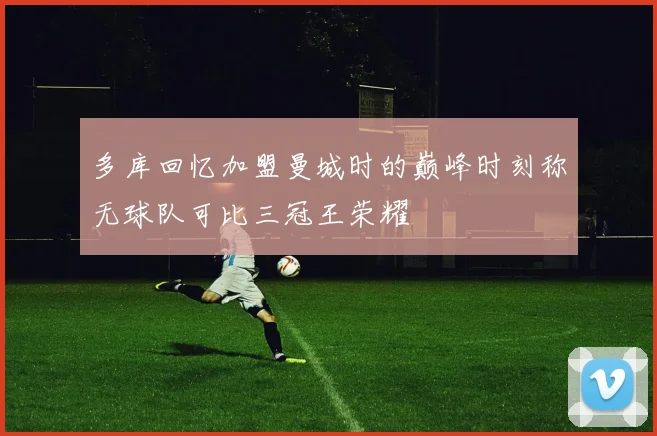 多库回忆加盟曼城时的巅峰时刻称无球队可比三冠王荣耀