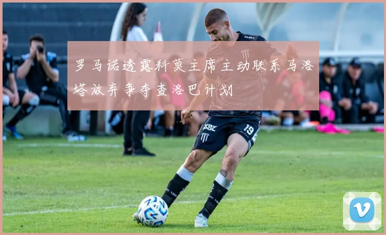罗马诺透露科莫主席主动联系马洛塔放弃争夺查洛巴计划