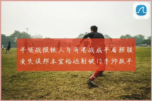 半场战报铁人与海港战成平局颜骏凌失误邦本宜裕远射破门李帅扳平