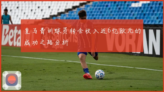 皇马青训球员转会收入近6亿欧元的成功之路分析