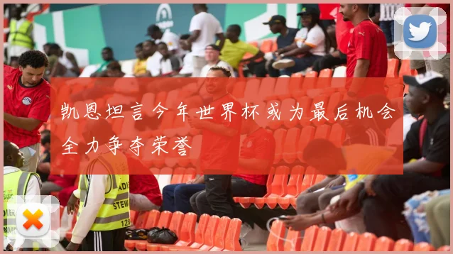 凯恩坦言今年世界杯或为最后机会全力争夺荣誉