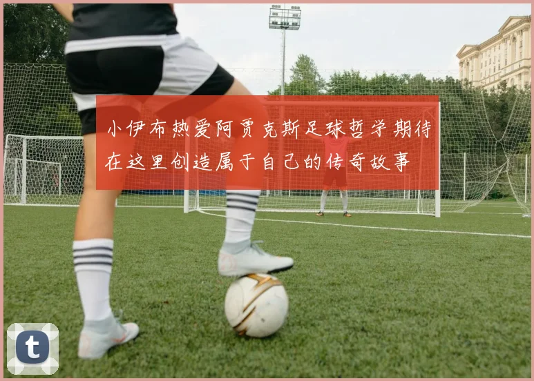 小伊布热爱阿贾克斯足球哲学期待在这里创造属于自己的传奇故事