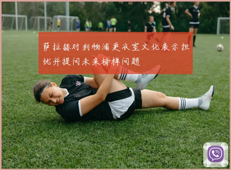 萨拉赫对利物浦更衣室文化表示担忧并提问未来榜样问题