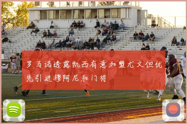 罗马诺透露凯西有意加盟尤文但优先引进穆阿尼和门将