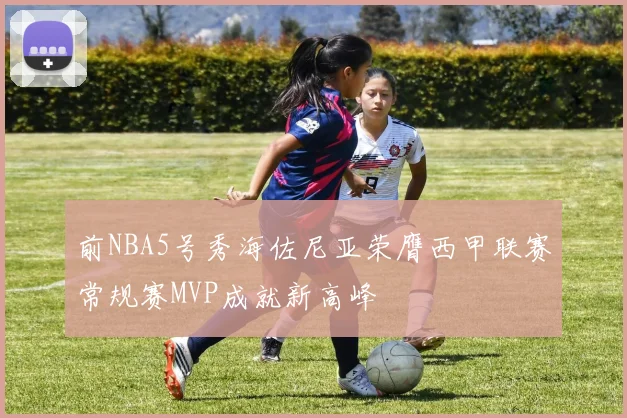 前NBA5号秀海佐尼亚荣膺西甲联赛常规赛MVP成就新高峰