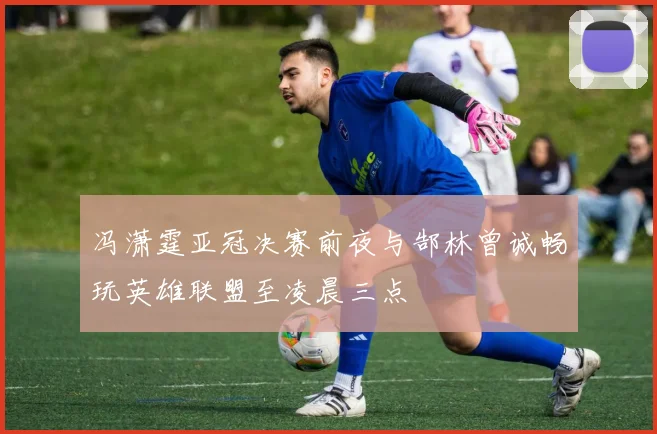 冯潇霆亚冠决赛前夜与郜林曾诚畅玩英雄联盟至凌晨三点