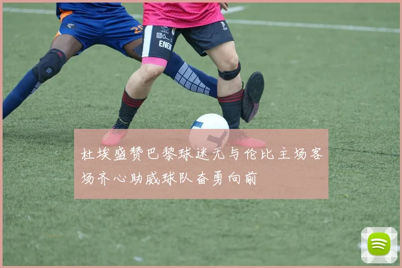 杜埃盛赞巴黎球迷无与伦比主场客场齐心助威球队奋勇向前