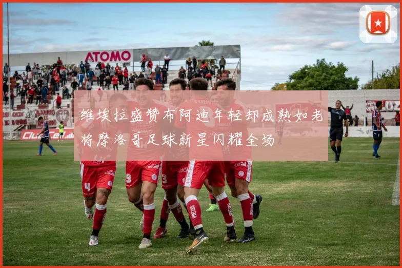 维埃拉盛赞布阿迪年轻却成熟如老将摩洛哥足球新星闪耀全场
