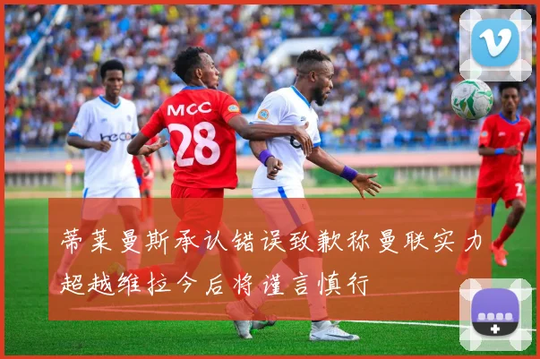 蒂莱曼斯承认错误致歉称曼联实力超越维拉今后将谨言慎行