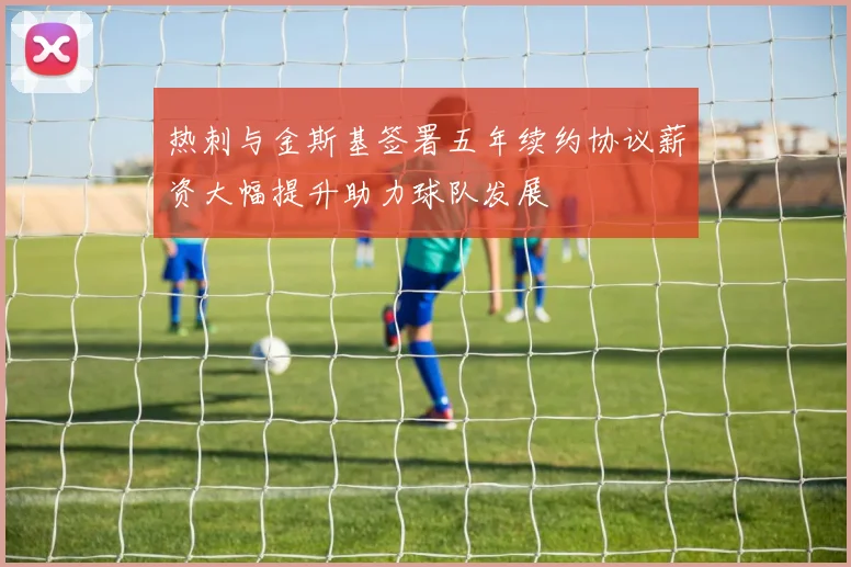 热刺与金斯基签署五年续约协议薪资大幅提升助力球队发展