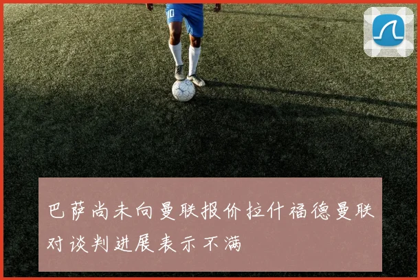 巴萨尚未向曼联报价拉什福德曼联对谈判进展表示不满