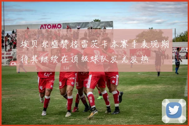 埃贝尔盛赞格雷茨卡本赛季表现期待其继续在顶级球队发光发热