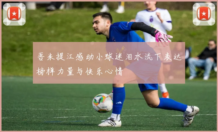吾米提江感动小球迷泪水流下表达榜样力量与快乐心情
